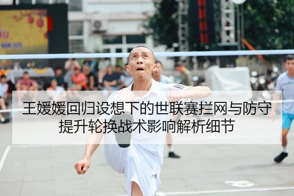 王媛媛回归设想下的世联赛拦网与防守提升轮换战术影响解析细节