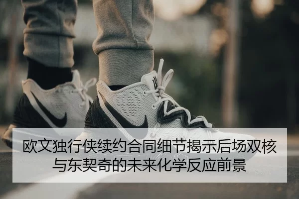 欧文独行侠续约合同细节揭示后场双核与东契奇的未来化学反应前景